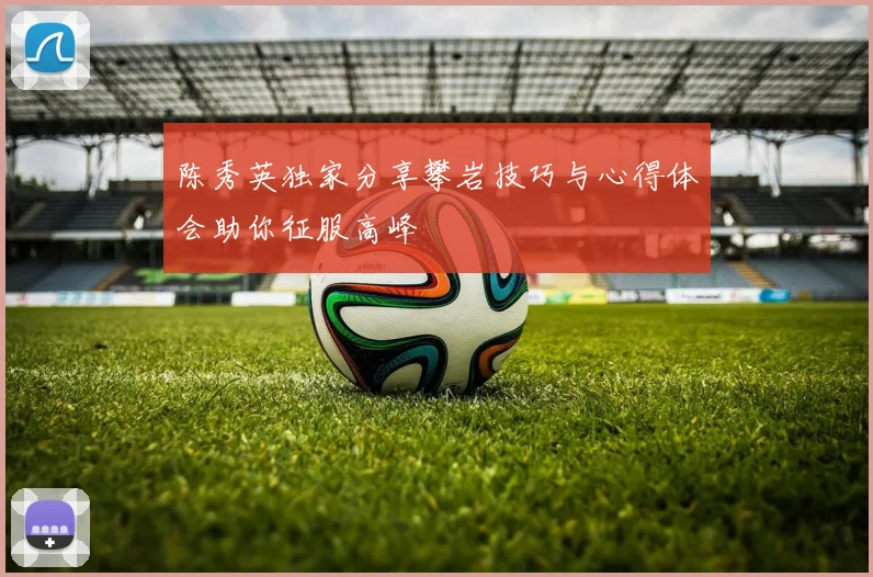 陈秀英独家分享攀岩技巧与心得体会助你征服高峰