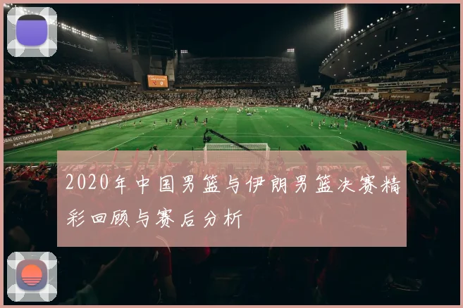 2020年中国男篮与伊朗男篮决赛精彩回顾与赛后分析