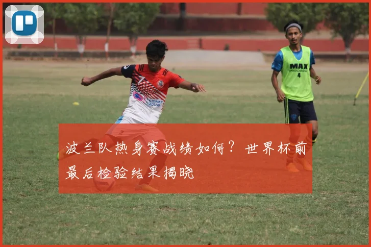 波兰队热身赛战绩如何？世界杯前最后检验结果揭晓